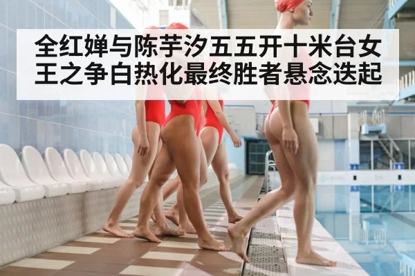 全红婵与陈芋汐五五开十米台女王之争白热化最终胜者悬念迭起