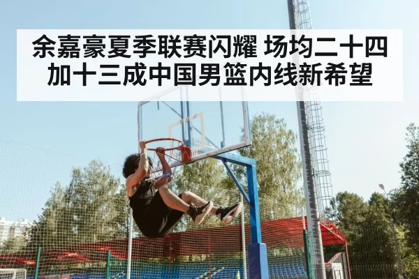 余嘉豪夏季联赛闪耀 场均二十四加十三成中国男篮内线新希望